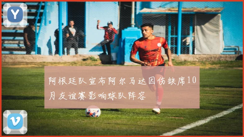 阿根廷队宣布阿尔马达因伤缺席10月友谊赛影响球队阵容