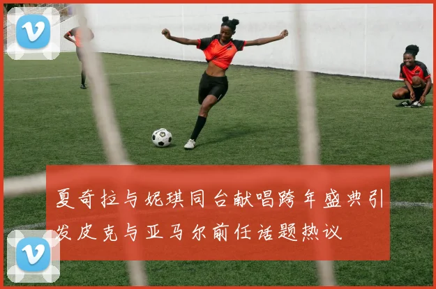 夏奇拉与妮琪同台献唱跨年盛典引发皮克与亚马尔前任话题热议