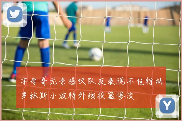 字母哥无奈感叹队友表现不佳特纳罗林斯小波特外线投篮惨淡