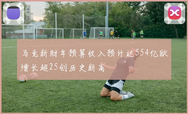 马竞新财年预算收入预计达554亿欧增长超25创历史新高