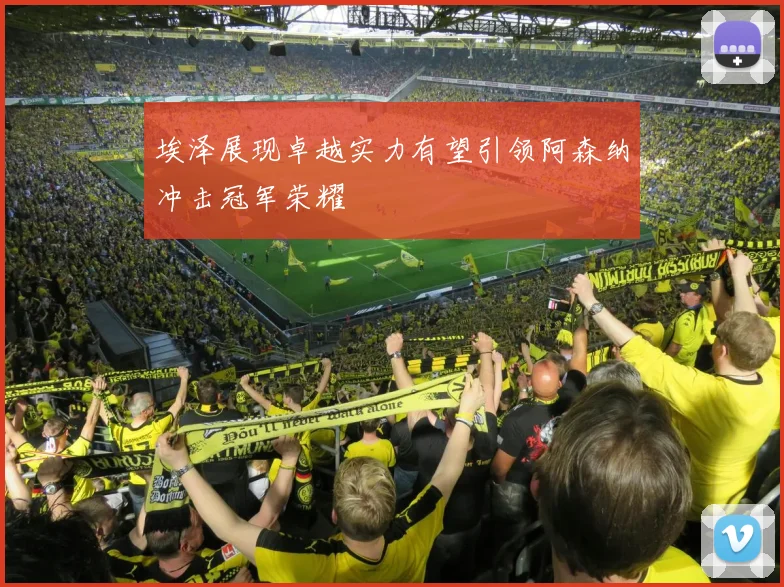 埃泽展现卓越实力有望引领阿森纳冲击冠军荣耀
