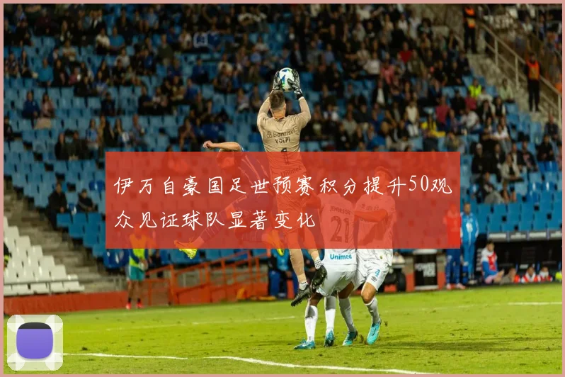 伊万自豪国足世预赛积分提升50观众见证球队显著变化