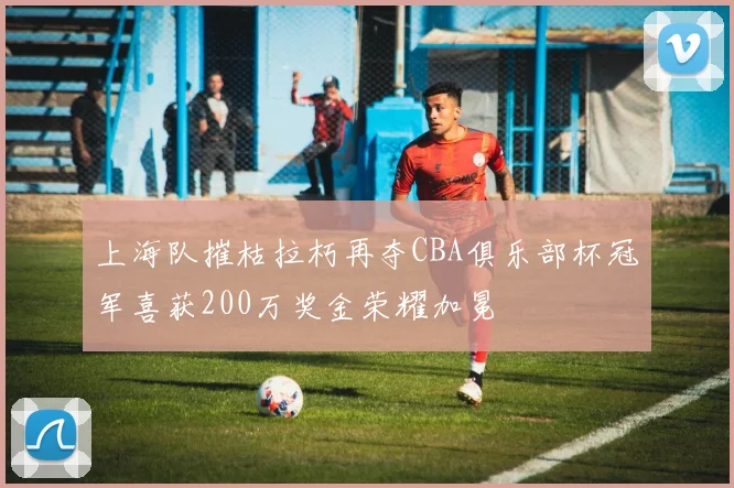 上海队摧枯拉朽再夺CBA俱乐部杯冠军喜获200万奖金荣耀加冕