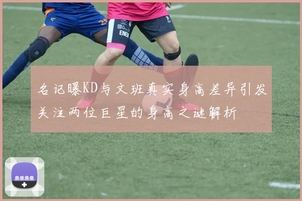 名记曝KD与文班真实身高差异引发关注两位巨星的身高之谜解析