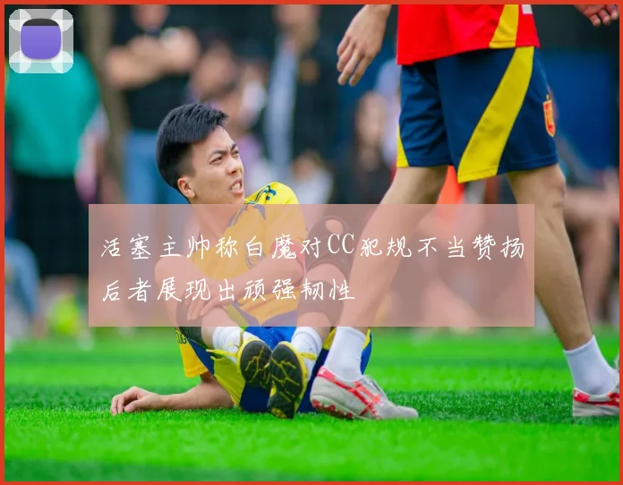 活塞主帅称白魔对CC犯规不当赞扬后者展现出顽强韧性