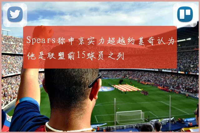 Spears称申京实力超越约基奇认为他是联盟前15球员之列