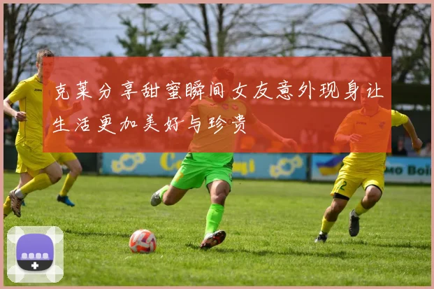 克莱分享甜蜜瞬间女友意外现身让生活更加美好与珍贵