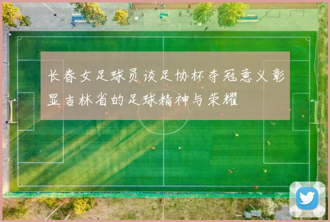 长春女足球员谈足协杯夺冠意义彰显吉林省的足球精神与荣耀