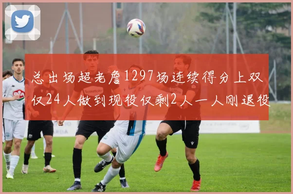 总出场超老詹1297场连续得分上双仅24人做到现役仅剩2人一人刚退役