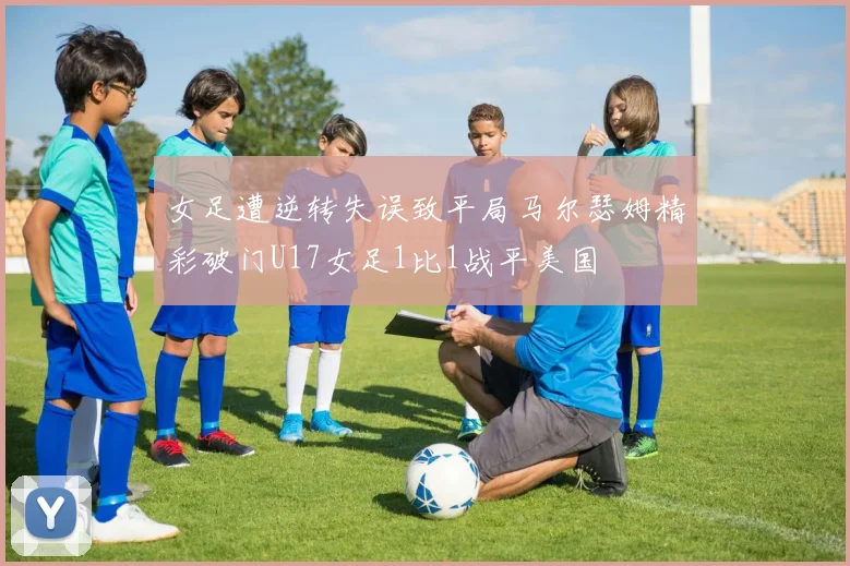 女足遭逆转失误致平局马尔瑟姆精彩破门U17女足1比1战平美国