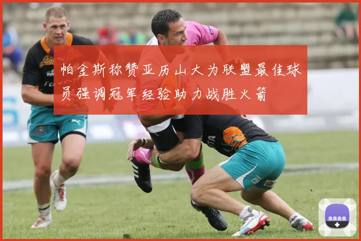 帕金斯称赞亚历山大为联盟最佳球员强调冠军经验助力战胜火箭