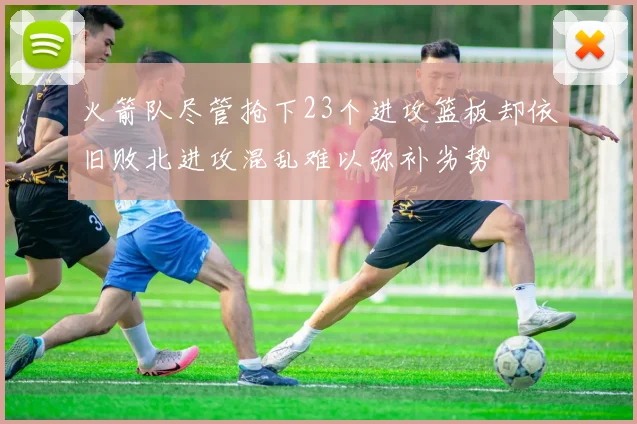 火箭队尽管抢下23个进攻篮板却依旧败北进攻混乱难以弥补劣势