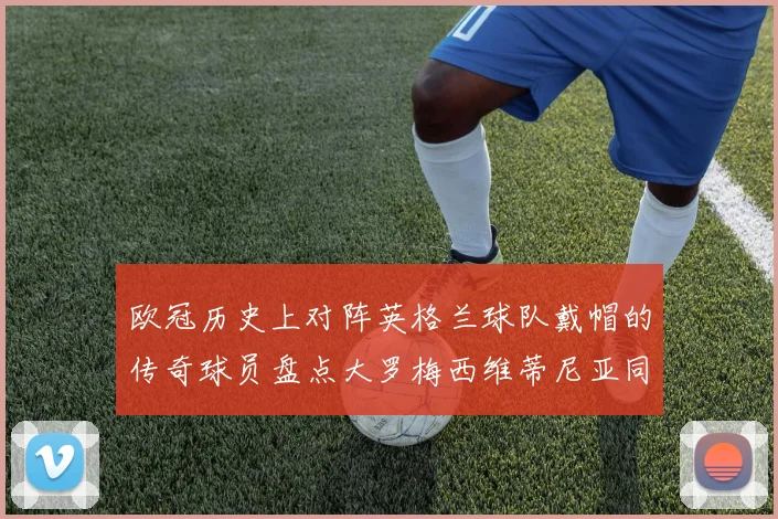 欧冠历史上对阵英格兰球队戴帽的传奇球员盘点大罗梅西维蒂尼亚同样在列