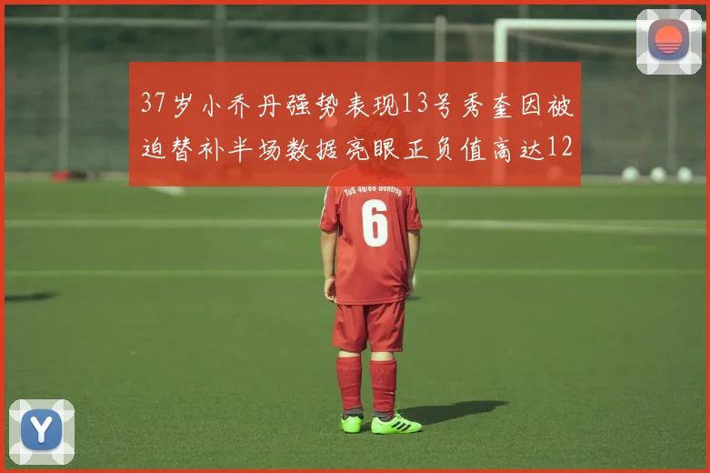 37岁小乔丹强势表现13号秀奎因被迫替补半场数据亮眼正负值高达12