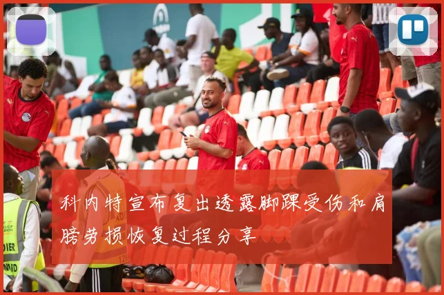 科内特宣布复出透露脚踝受伤和肩膀劳损恢复过程分享