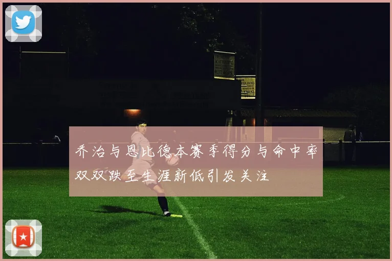 乔治与恩比德本赛季得分与命中率双双跌至生涯新低引发关注