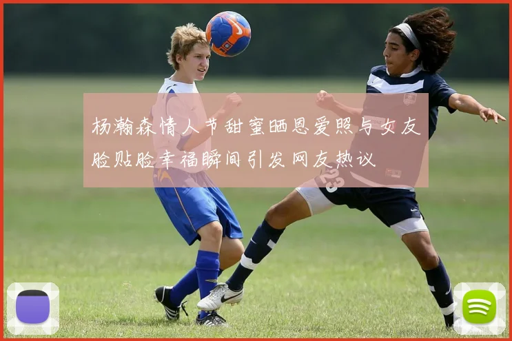 杨瀚森情人节甜蜜晒恩爱照与女友脸贴脸幸福瞬间引发网友热议