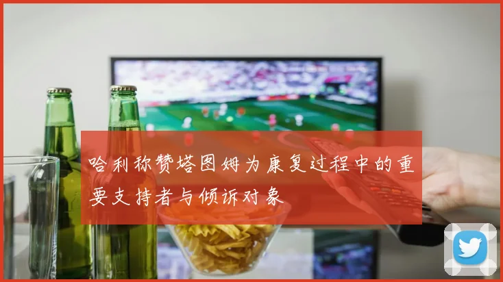 哈利称赞塔图姆为康复过程中的重要支持者与倾诉对象
