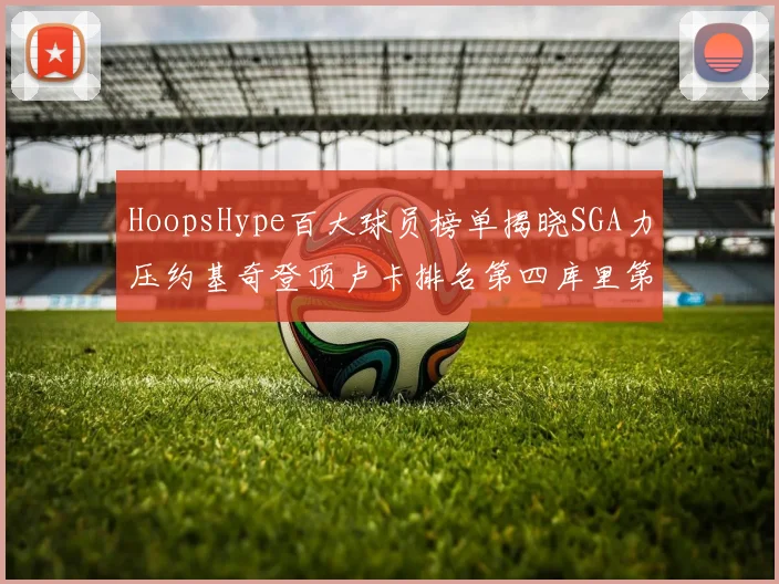 HoopsHype百大球员榜单揭晓SGA力压约基奇登顶卢卡排名第四库里第十一詹姆斯第十九