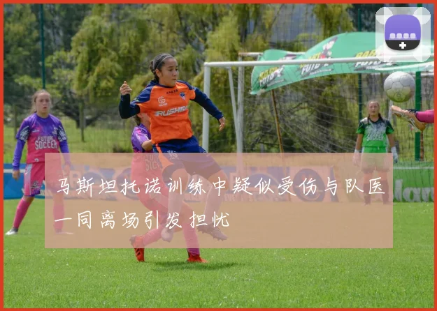 马斯坦托诺训练中疑似受伤与队医一同离场引发担忧
