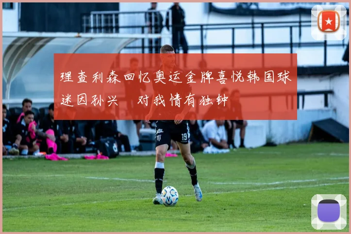 理查利森回忆奥运金牌喜悦韩国球迷因孙兴慜对我情有独钟