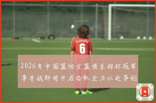 2026年中国篮协女篮俱乐部杯冠军争夺战即将开启各队全力以赴争创佳绩