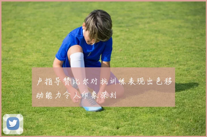 卢指导赞比尔对抗训练表现出色移动能力令人印象深刻