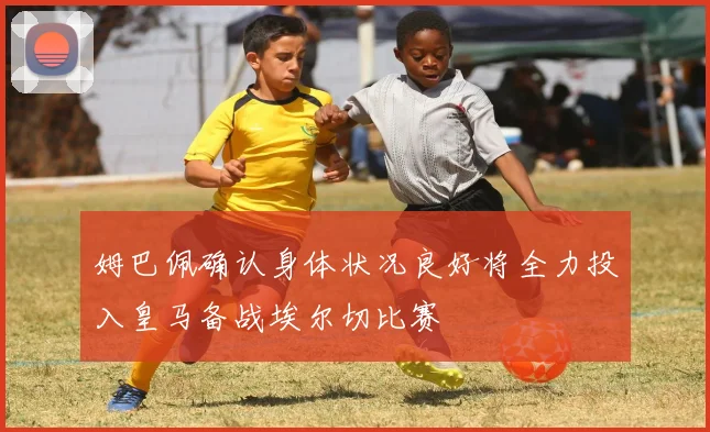 姆巴佩确认身体状况良好将全力投入皇马备战埃尔切比赛