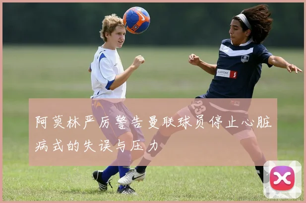 阿莫林严厉警告曼联球员停止心脏病式的失误与压力