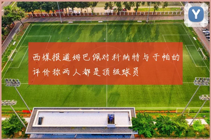 西媒报道姆巴佩对科纳特与于帕的评价称两人都是顶级球员