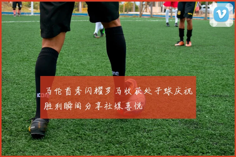 马伦首秀闪耀罗马收获处子球庆祝胜利瞬间分享社媒喜悦