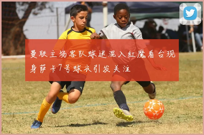 曼联主场客队球迷混入红魔看台现身萨卡7号球衣引发关注