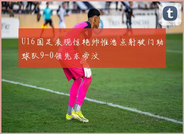 U16国足表现惊艳帅惟浩点射破门助球队9-0领先东帝汶
